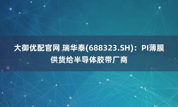 大御优配官网 瑞华泰(688323.SH)：PI薄膜供货给半导体胶带厂商