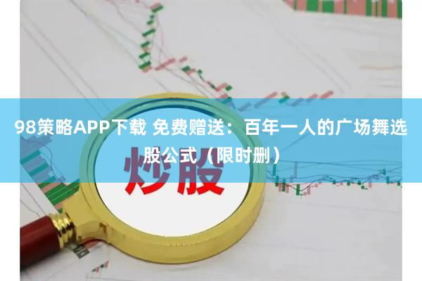 98策略APP下载 免费赠送：百年一人的广场舞选股公式（限时删）