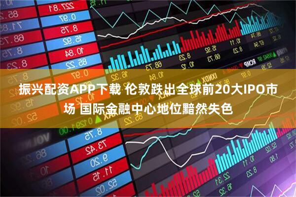 振兴配资APP下载 伦敦跌出全球前20大IPO市场 国际金融中心地位黯然失色