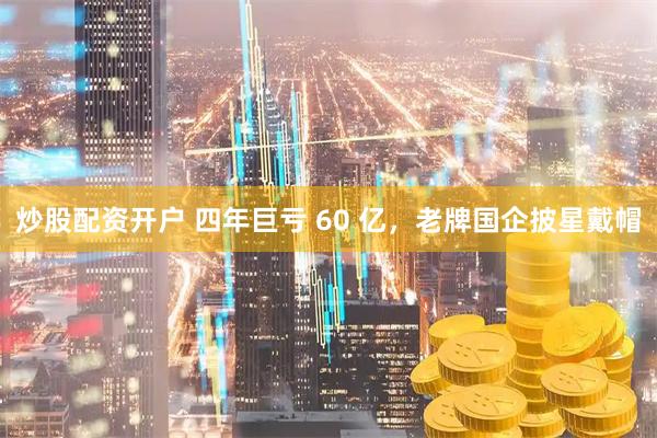炒股配资开户 四年巨亏 60 亿，老牌国企披星戴帽